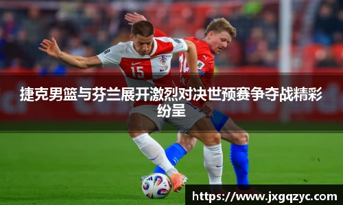 金年会捷克男篮与芬兰展开激烈对决世预赛争夺战精彩纷呈